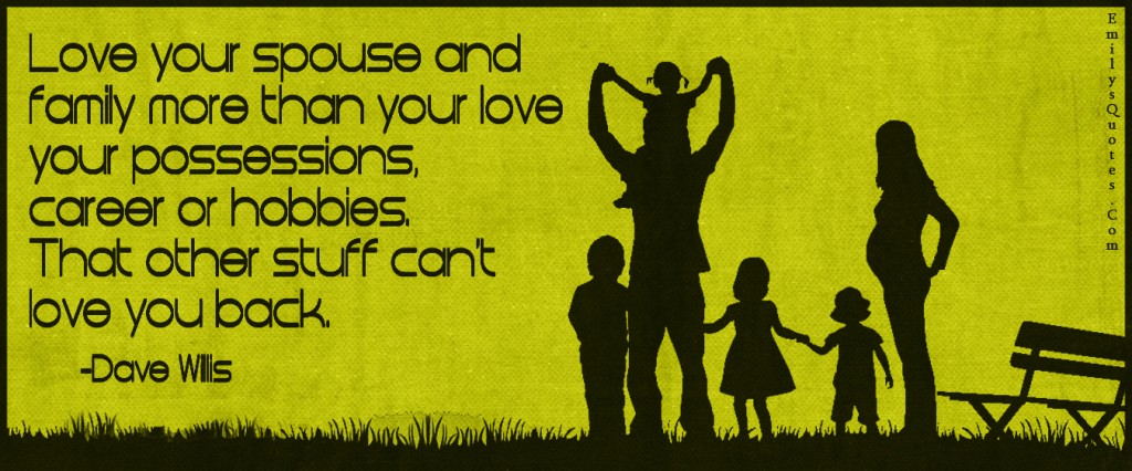 Love your spouse and family more than your love your possessions, career or hobbies. That other stuff can’t love you back