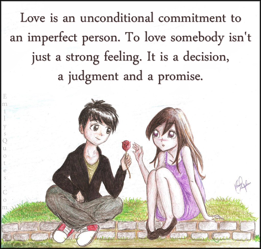 Love is an unconditional commitment to an imperfect person. To love somebody isn’t just a strong feeling. It is a decision, a judgment and a promise
