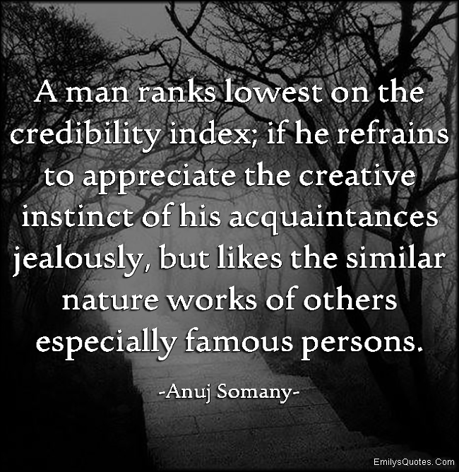 A man ranks lowest on the credibility index; if he refrains to appreciate the creative instinct of his acquaintances jealously, but likes the similar nature works of others especially famous persons