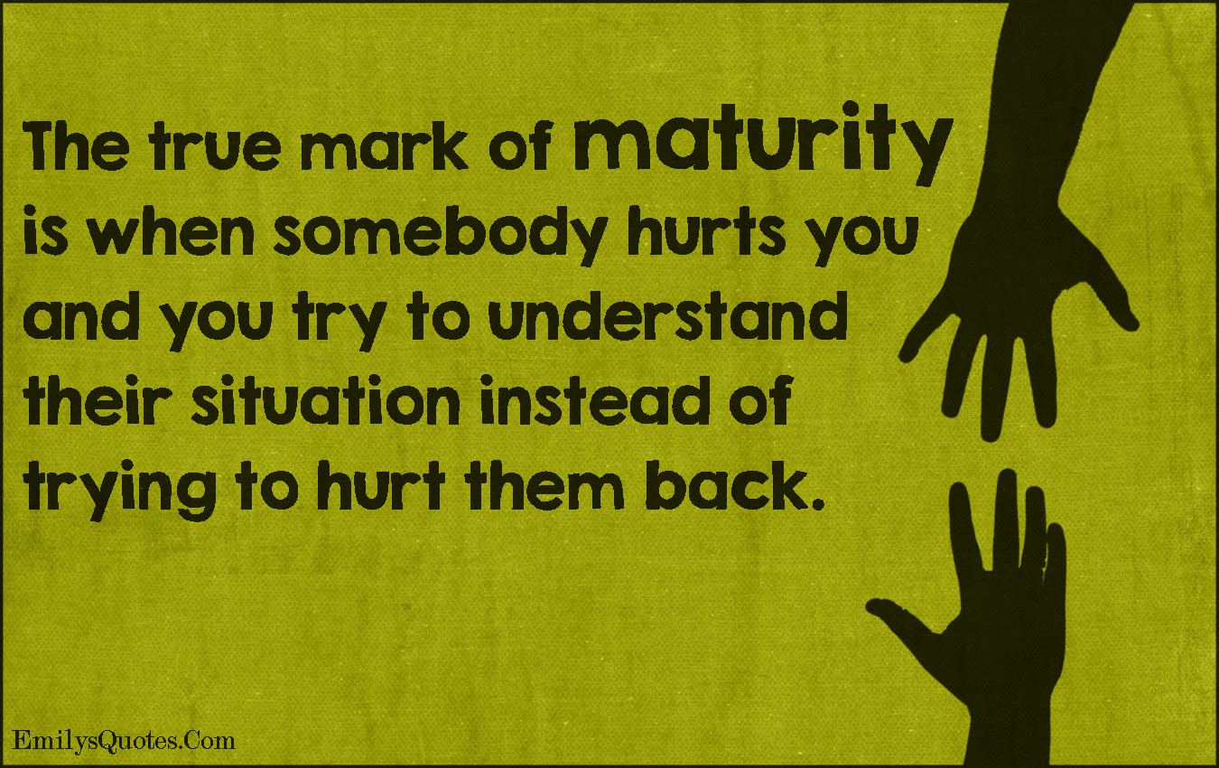 The true mark of maturity is when somebody hurts you and you try to understand their situation instead of trying to hurt them back