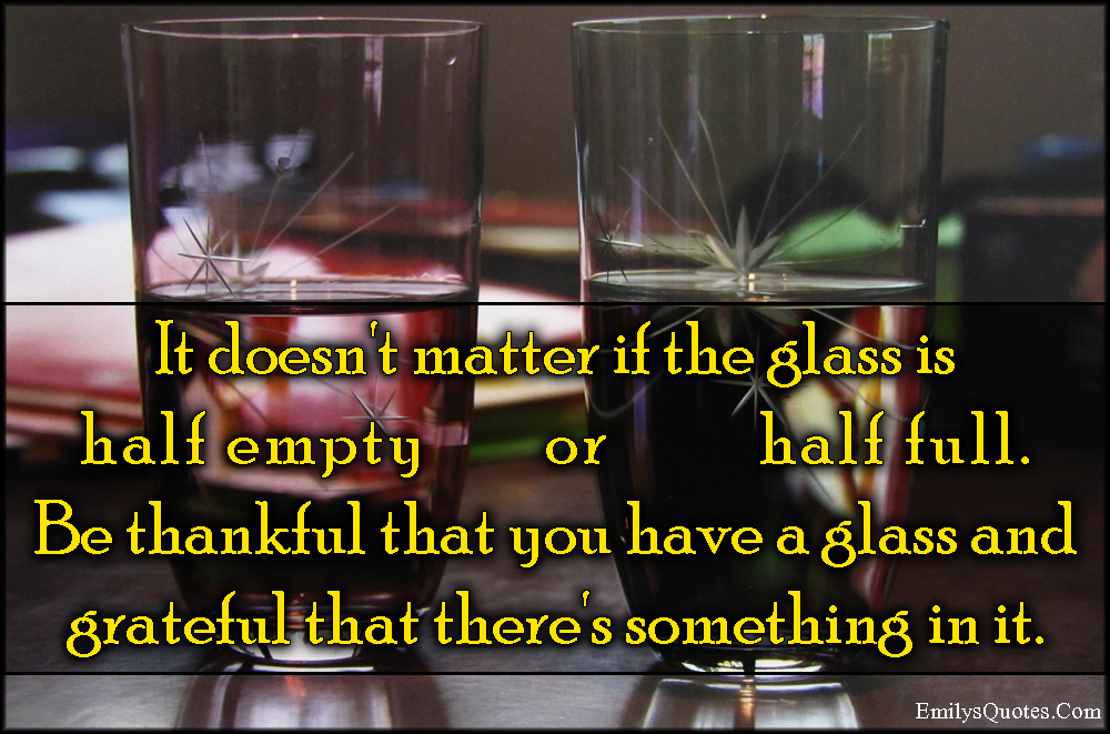 It doesn’t matter if the glass is half empty or half full. Be thankful that you have a glass and grateful that there’s something in it