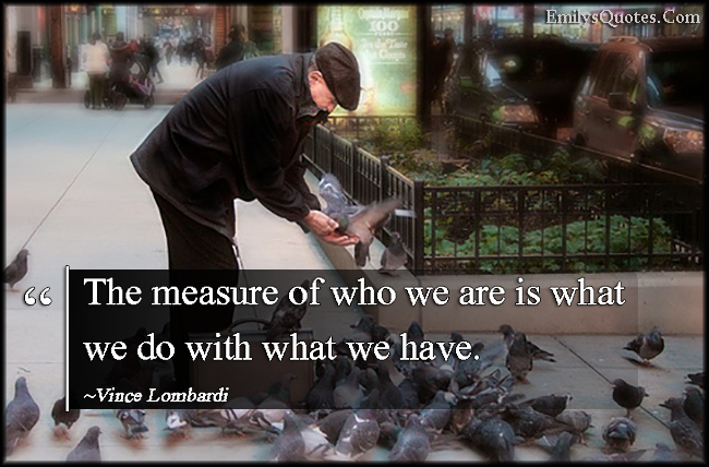 The measure of who we are is what we do with what we have