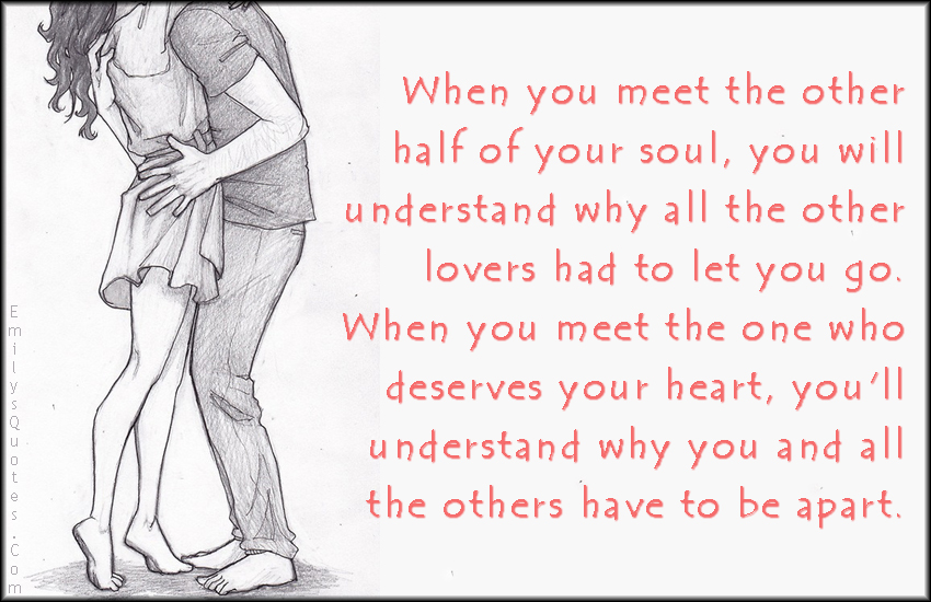 When you meet the other half of your soul, you will understand why all the other lovers had to let you go. When you meet the one who deserves your heart, you’ll understand why you and all the others have to be apart