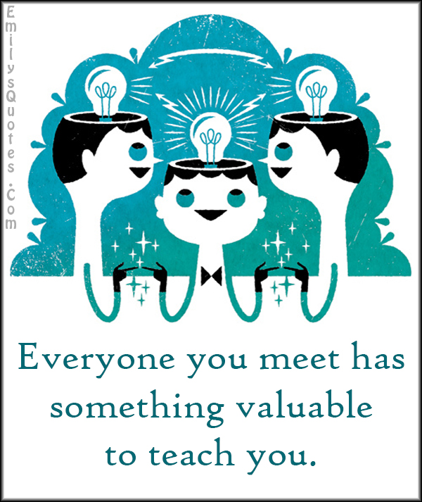 Everyone you meet has something valuable to teach you