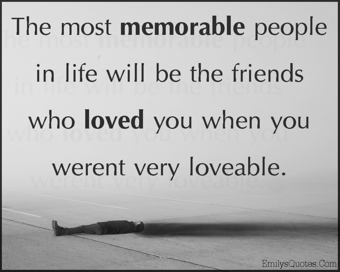 The most memorable people in life will be the friends who loved you when you weren’t very loveable