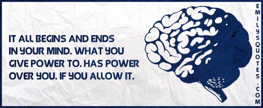 It all begins and ends in your mind. What you give power to. Has power over you. If you allow it