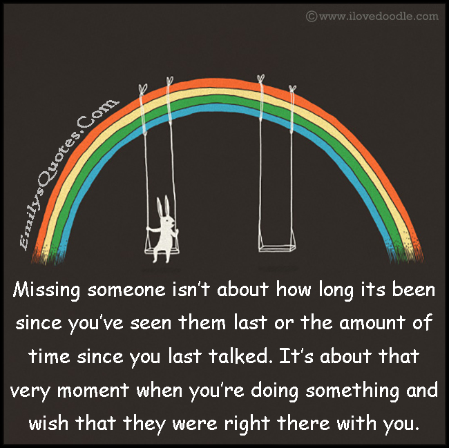 Missing someone isn’t about how long its been since you’ve seen them last or the amount of time since you last talked. It’s about that very moment when you’re doing something and wish that they were right there with you