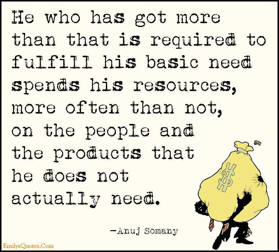 He who has got more than that is required to fulfill his basic need spends his resources, more often than not, on the people and the products that he does not actually need