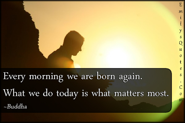 Every morning we are born again. What we do today is what matters most