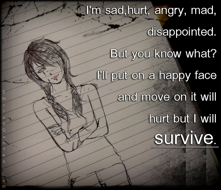 I’m sad, hurt, angry, mad, disappointed. But you know what? I’ll put on a happy face and move on it will hurt but I will survive