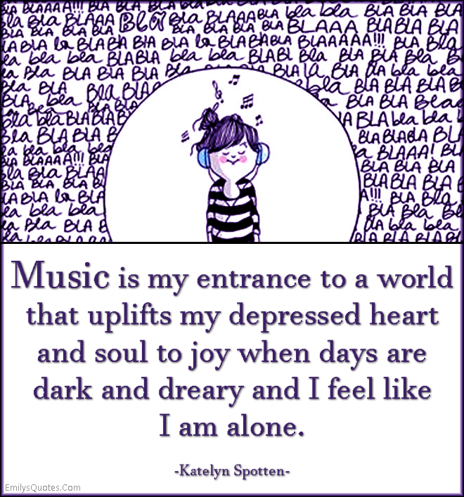 Music is my entrance to a world that uplifts my depressed heart and soul to joy when days are dark and dreary and I feel like I am alone