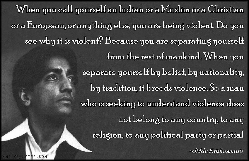When you call yourself an Indian or a Muslim or a Christian or a European, or anything else, you are being violent. Do you see why it is violent? Because you are separating yourself from the rest of mankind. When you separate yourself by belief, by nationality, by tradition, it breeds violence. So a man who is seeking to understand violence does not belong to any country, to any religion, to any political party or partial system; he is concerned with the total understanding of mankind