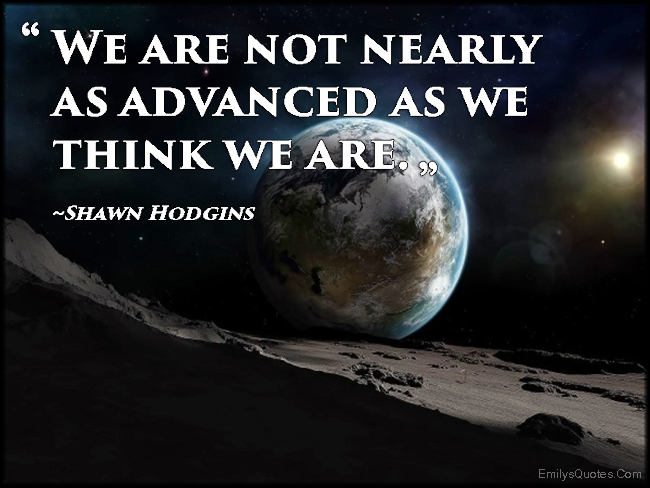 We are not nearly as advanced as we think we are