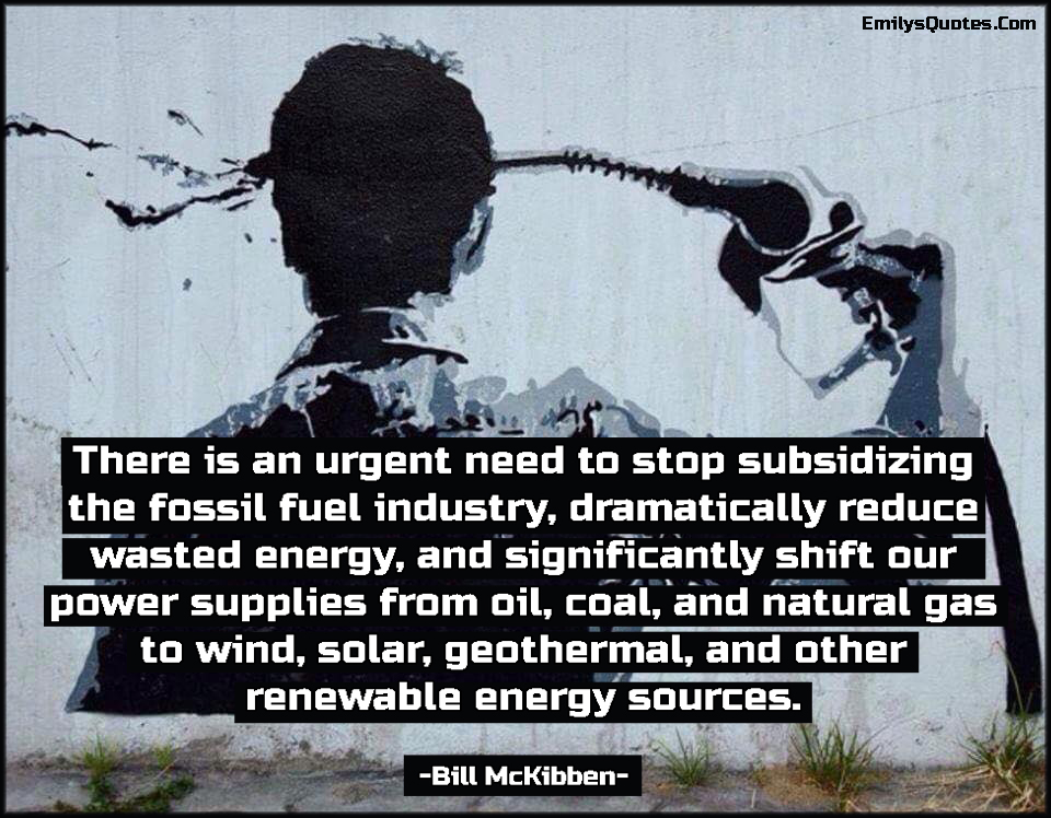 There is an urgent need to stop subsidizing the fossil fuel industry, dramatically reduce wasted energy, and significantly shift our power supplies from oil, coal, and natural gas to wind, solar, geothermal, and other renewable energy sources