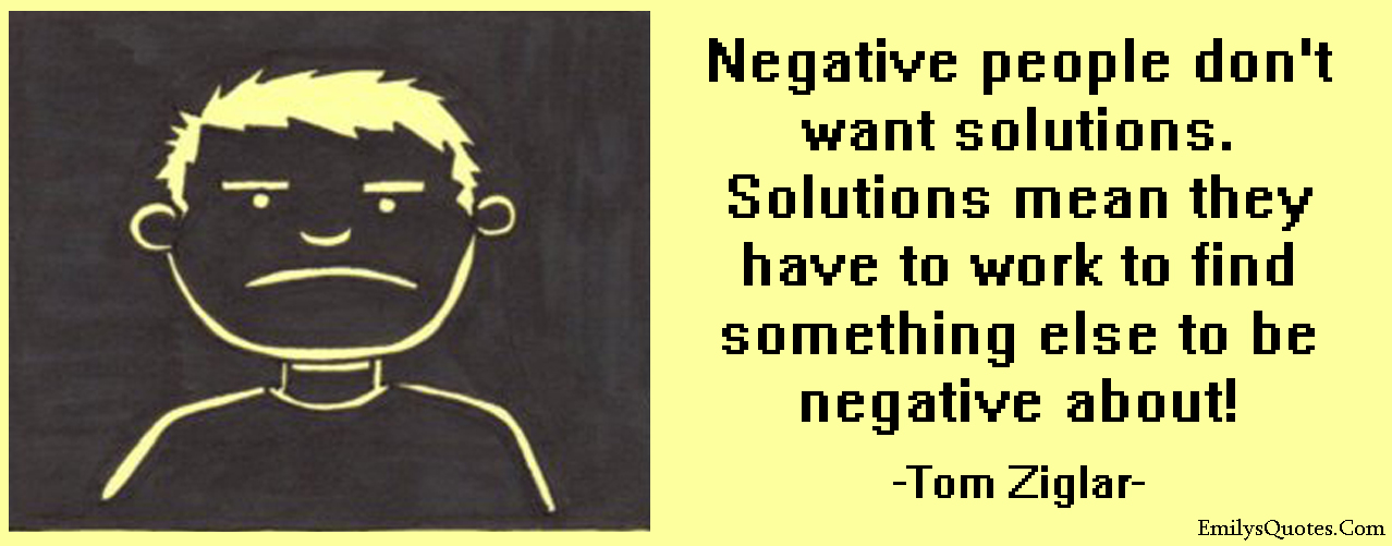 Negative people don’t want solutions. Solutions mean they have to work to find something else to be negative about!