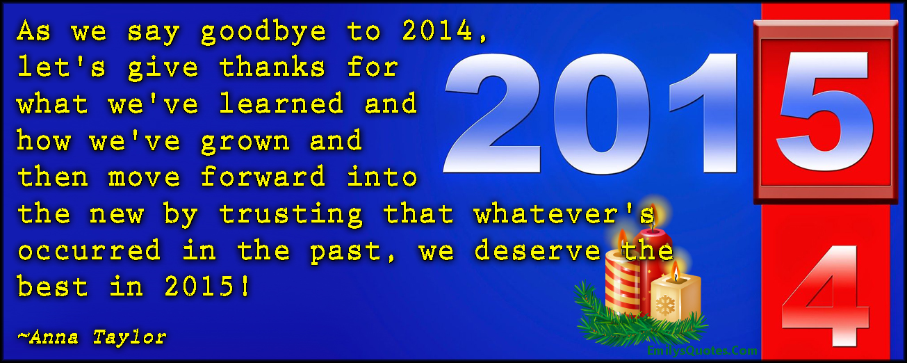 As we say goodbye to 2014, let’s give thanks for what we’ve learned and how we’ve grown and then move forward into the new by trusting that whatever’s occurred in the past, we deserve the best in 2015!