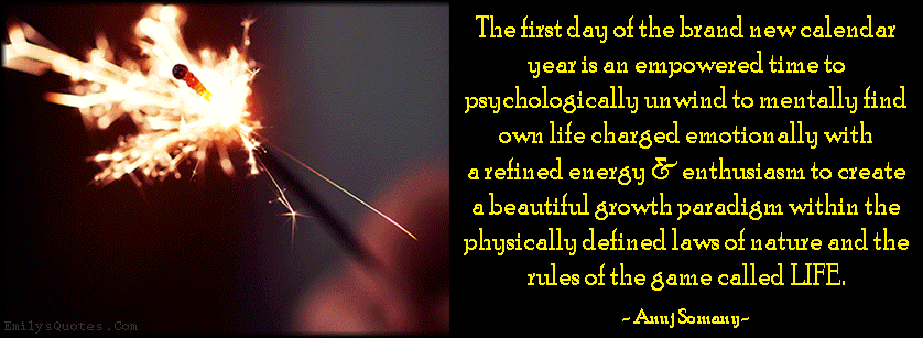 The first day of the brand new calendar year is an empowered time to psychologically unwind to mentally find own life charged emotionally with a refined energy & enthusiasm to create a beautiful growth paradigm within the physically defined laws of nature and the rules of the game called LIFE