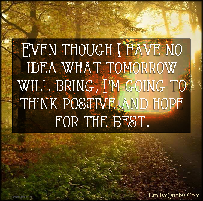 Even though I have no idea what tomorrow will bring, I’m going to think positive and hope for the best