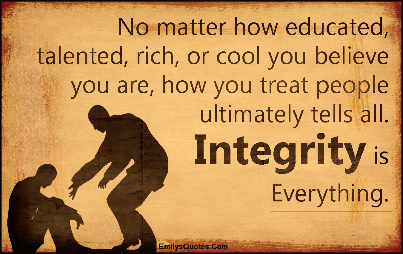 No matter how educated, talented, rich, or cool you believe you are, how you treat people ultimately tells all. Integrity is Everything