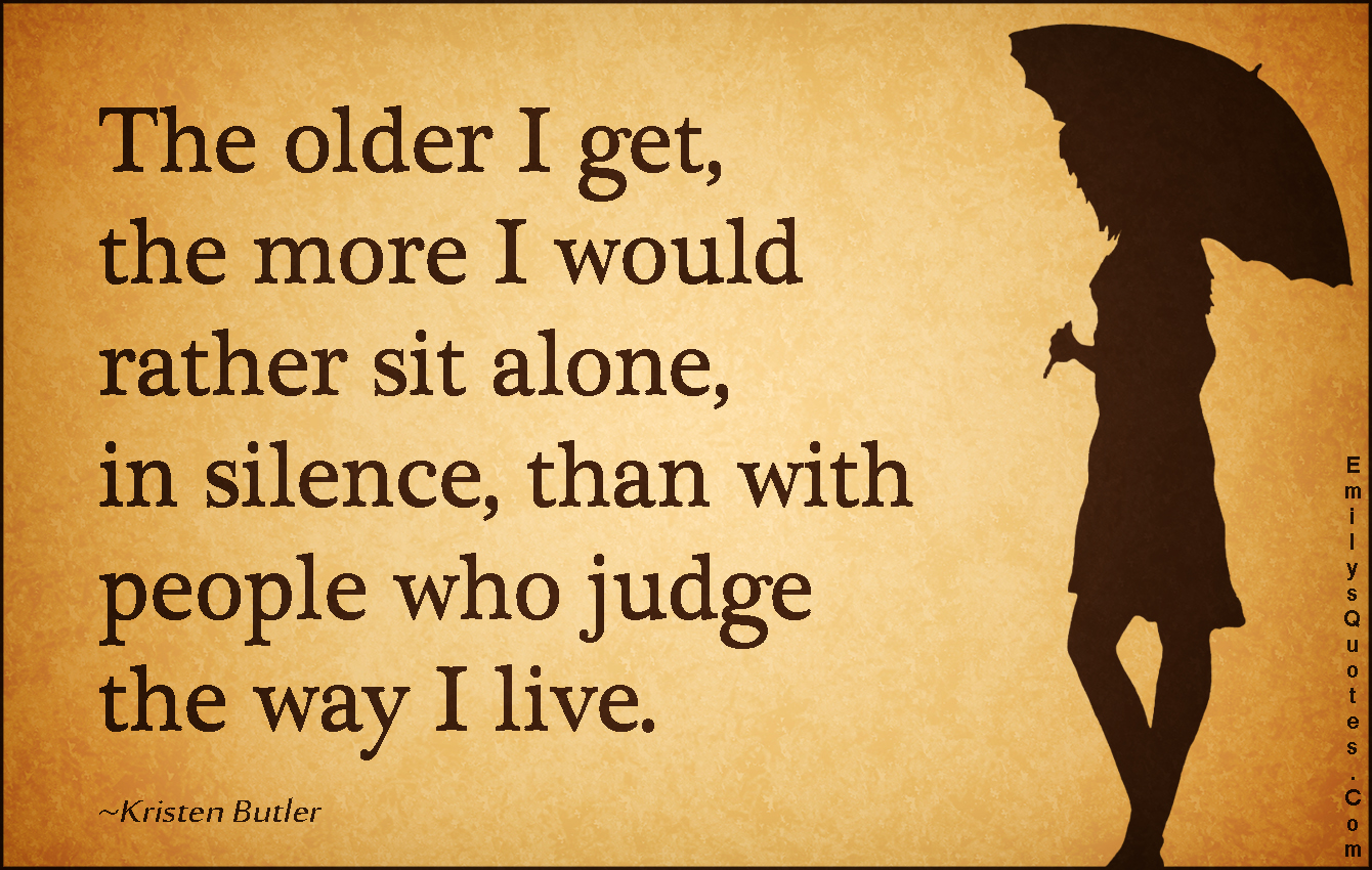 The older I get, the more I would rather sit alone, in silence, than with people who judge the way I live