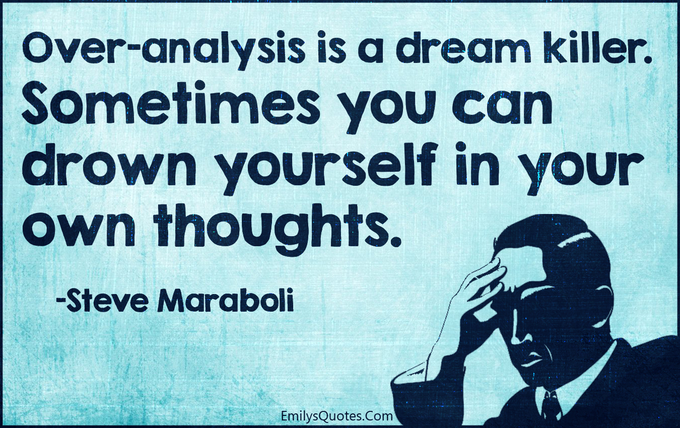 Over-analysis is a dream killer. Sometimes you can drown yourself in your own thoughts