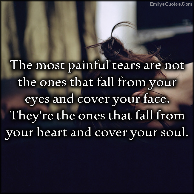 The most painful tears are not the ones that fall from your eyes and cover your face. They’re the ones that fall from your heart and cover your soul