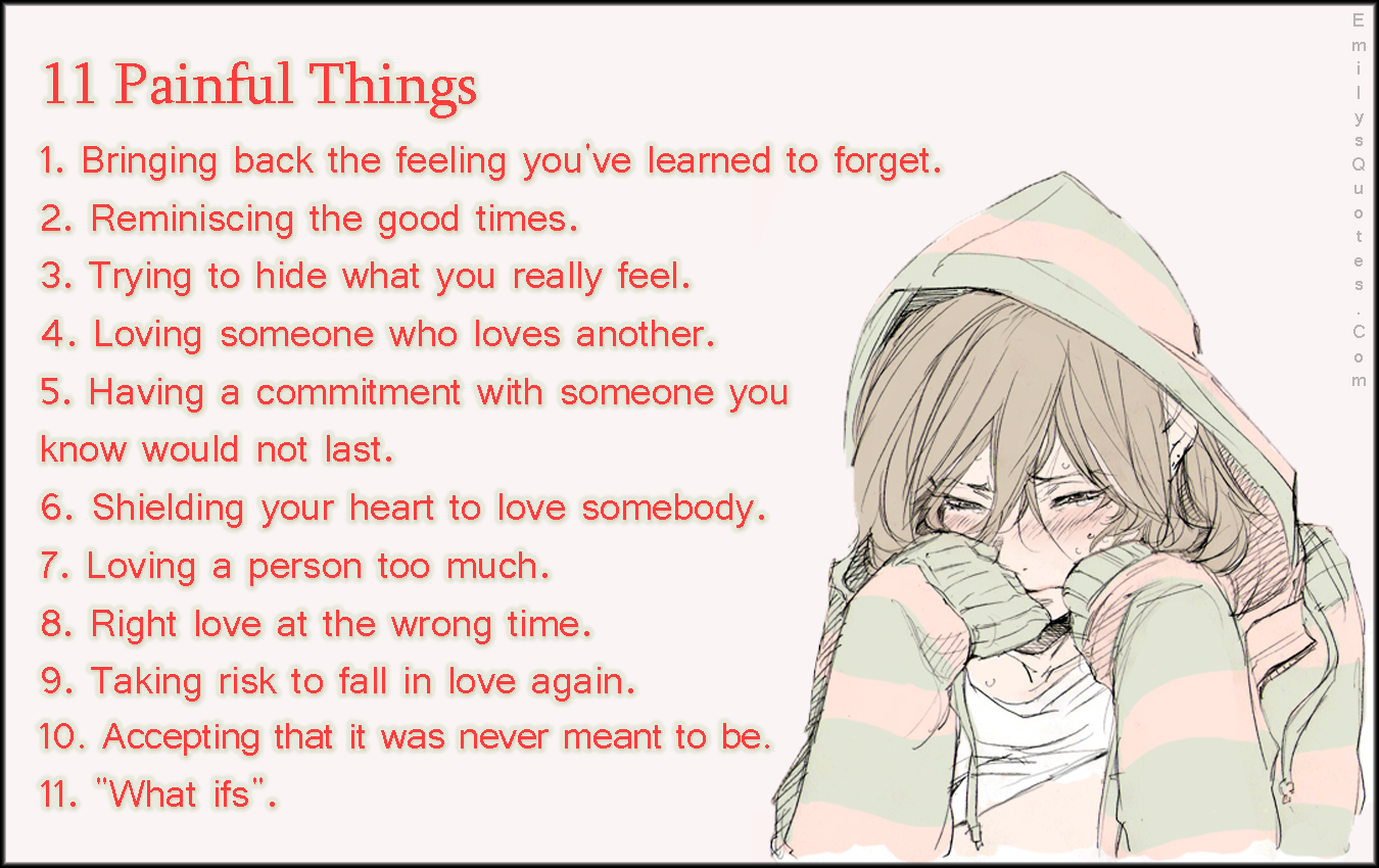 11 painful things.. 1.bring back the feeling you’ve learned to forget 2.reminiscing the good times 4.loving someone who loves another 5.having a commitment with someone you know would not last 6.shelding your heart to love somebody 7.loving a person too much 8.right time at wrong time 9.taking risk to fall in love again 10.accepting that it was never meant to be. 11. ‘what if’