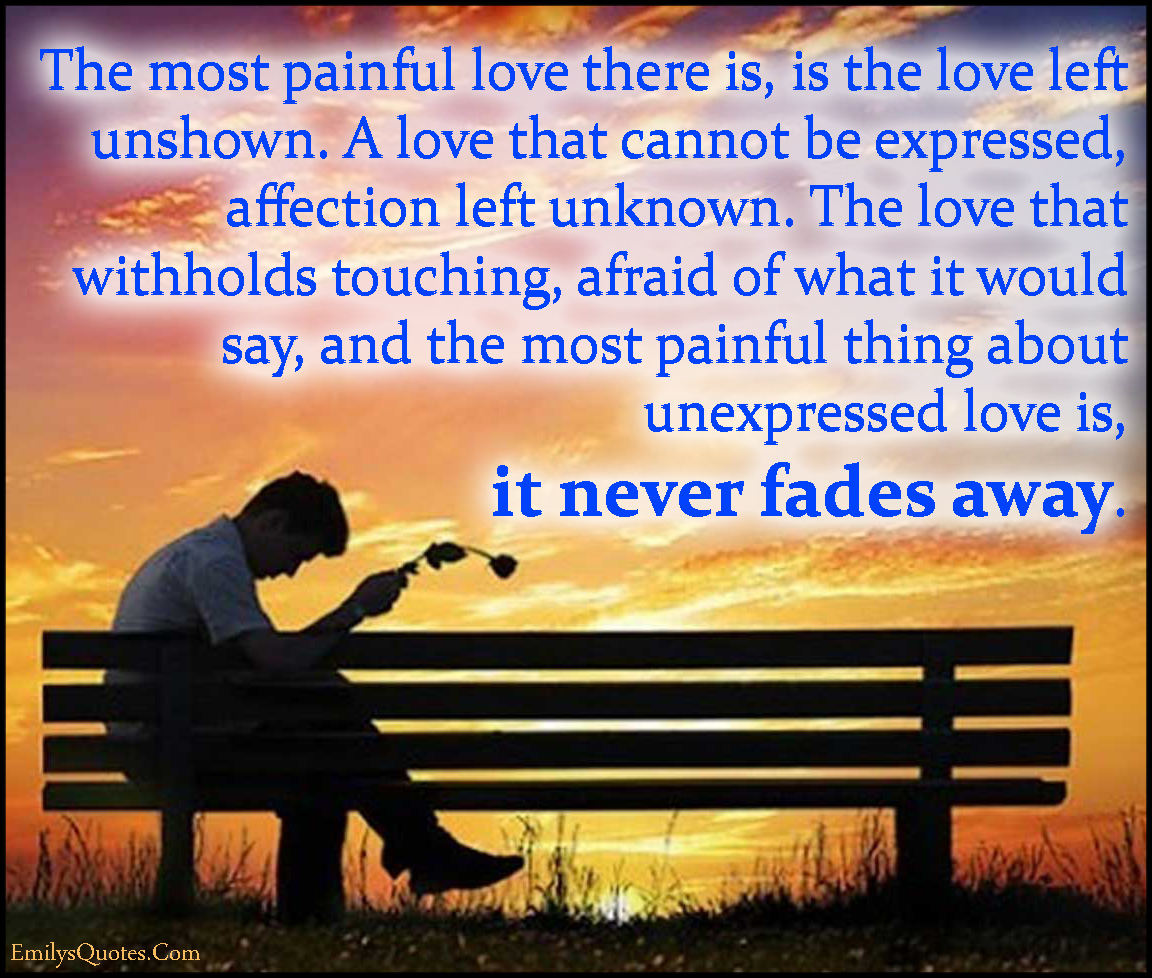 The most painful love there is, is the love left unshown. A love that cannot be expressed, affection left unknown. The love that withholds touching, afraid of what it would say, and the most painful thing about unexpressed love is, it never fades away