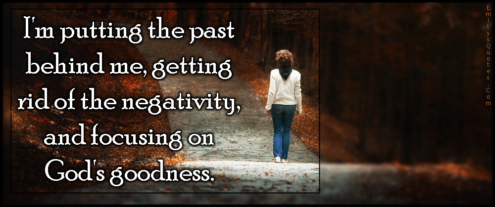 I’m putting the past behind me, getting rid of the negativity, and focusing on God’s goodness
