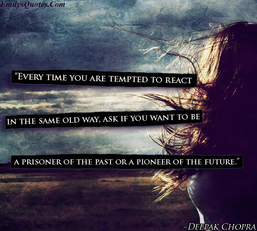 Every time you are tempted to react in the same old way, ask if you want to be a prisoner of the past or a pioneer of the future