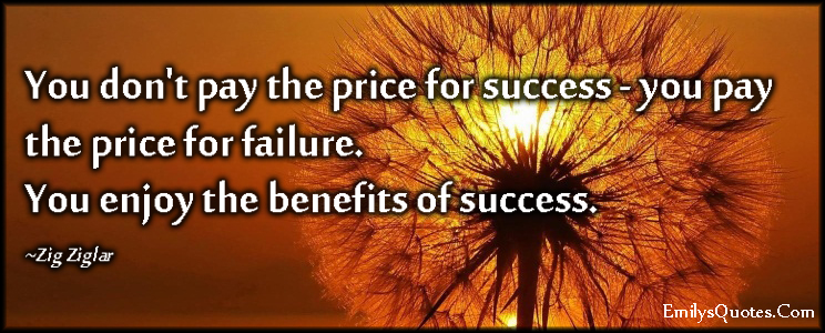 You don’t pay the price for success- you pay the price for failure. You enjoy the benefits of success