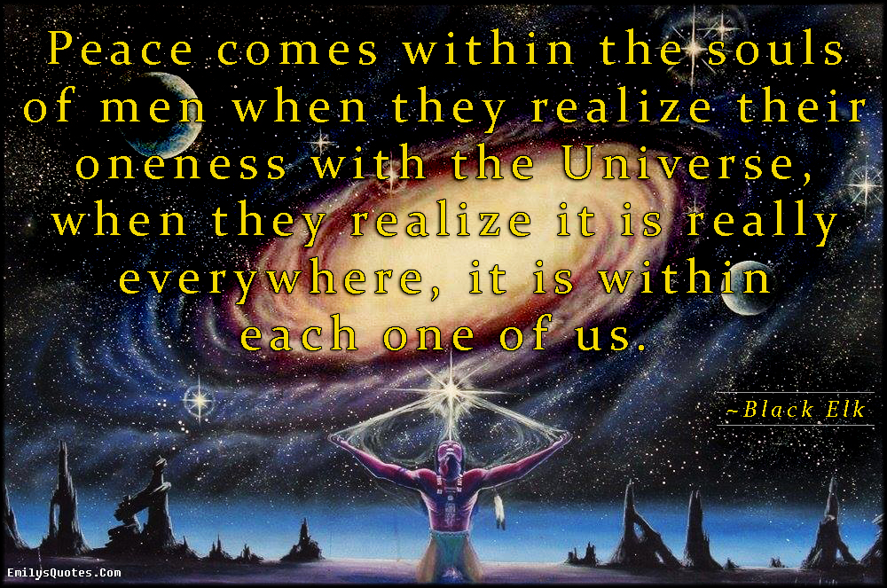 Peace comes within the souls of men when they realize their oneness with the Universe, when they realize it is really everywhere, it is within each one of us