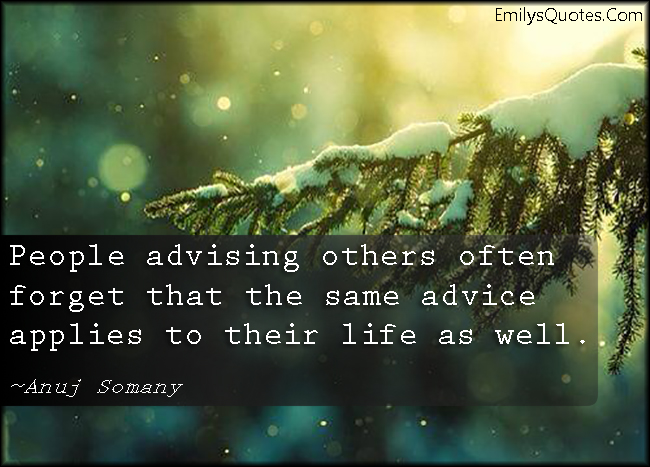 People advising others often forget that the same advice applies to their life as well