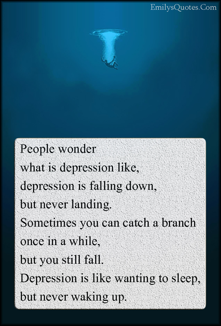 People wonder  what is depression like,  depression is falling down,  but never landing.  Sometimes you can catch a branch  once in a while,  but you still fall.  Depression is like wanting to sleep,  but never waking up