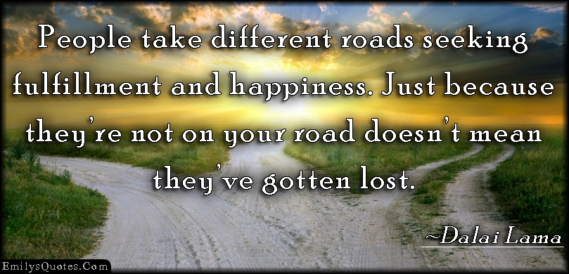 People take different roads seeking fulfillment and happiness. Just because they’re not on your road doesn’t mean they’ve gotten lost