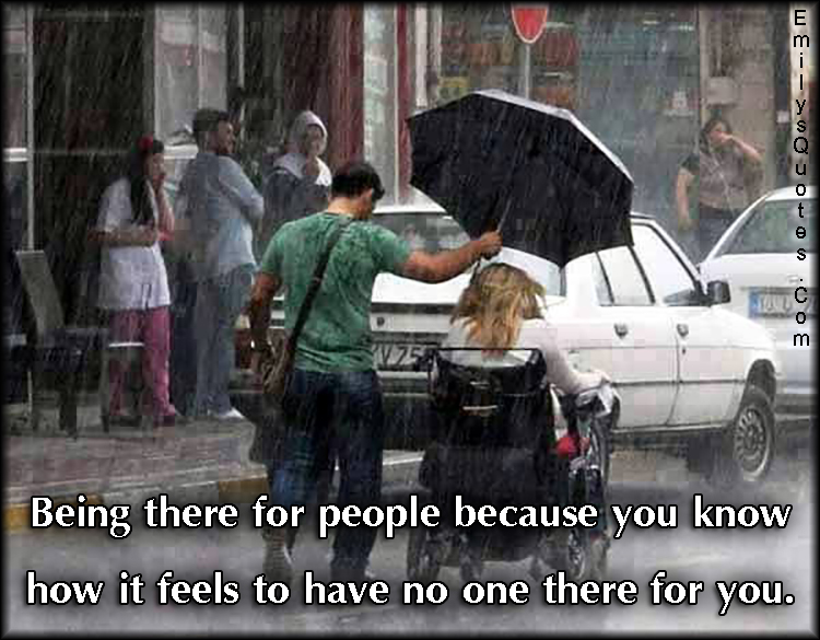 Being there for people because you know how it feels to have no one there for you