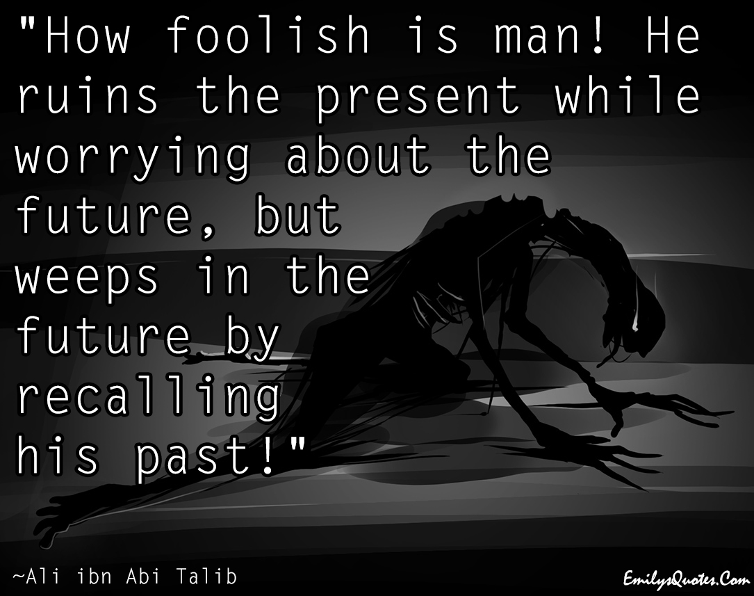 How foolish is man! He ruins the present while worrying about the future, but weeps in the future by recalling his past