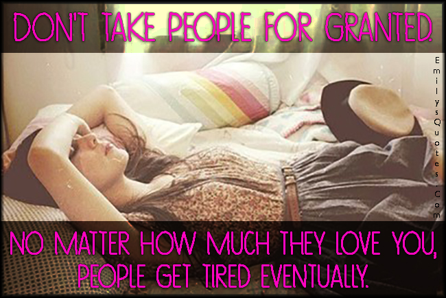 Don’t take people for granted. No matter how much they love you, people get tired eventually