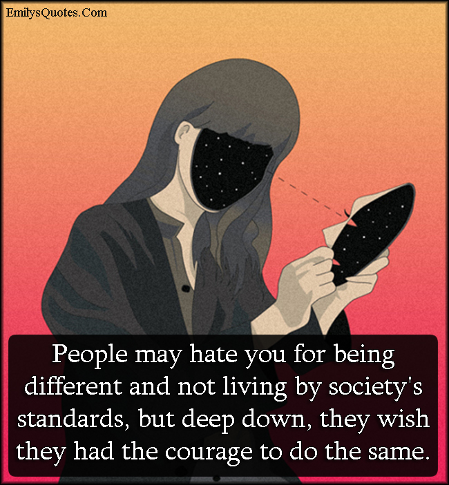 People may hate you for being different and not living by society’s standards, but deep down, they wish they had the courage to do the same