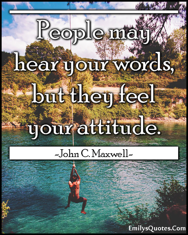 People may hear your words, but they feel your attitude