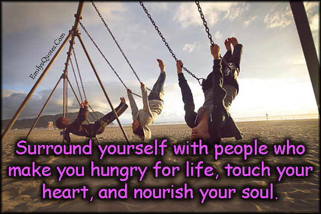 Surround yourself with people who make you hungry for life, touch your heart, and nourish your soul