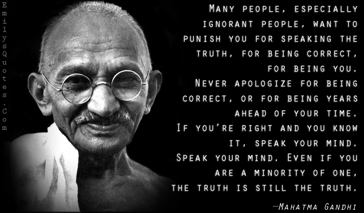 Many people, especially ignorant people, want to punish you for speaking the truth, for being correct, for being you. Never apologize for being correct, or for being years ahead of your time. If you’re right and you know it, speak your mind. Speak your mind. Even if you are a minority of one, the truth is still the truth