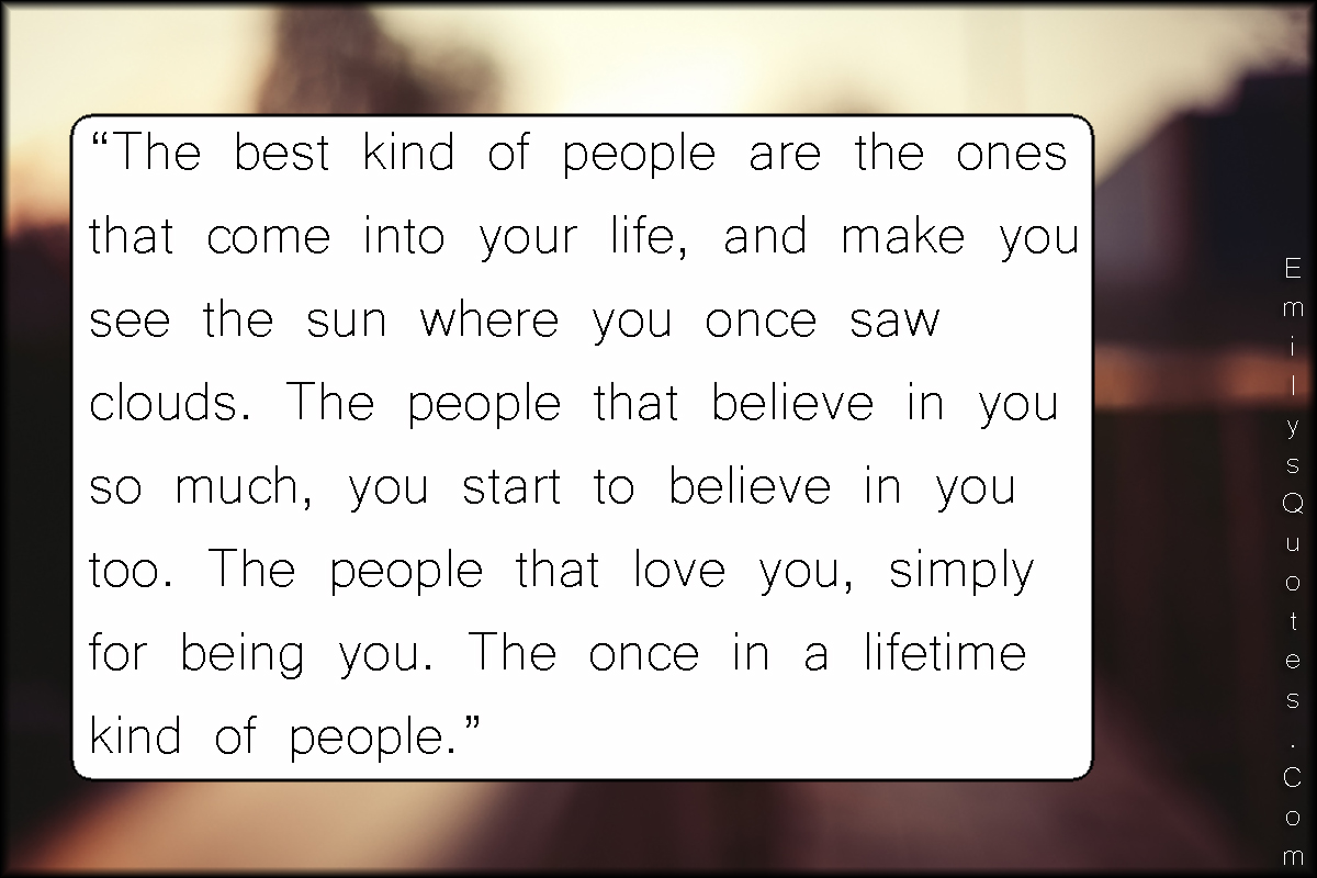 The best kind of people are the ones that come into your life, and make you see the sun where you once saw clouds. The people that believe in you so much, you start to believe in you too. The people that love you, simply for being you. The once in a lifetime kind of people