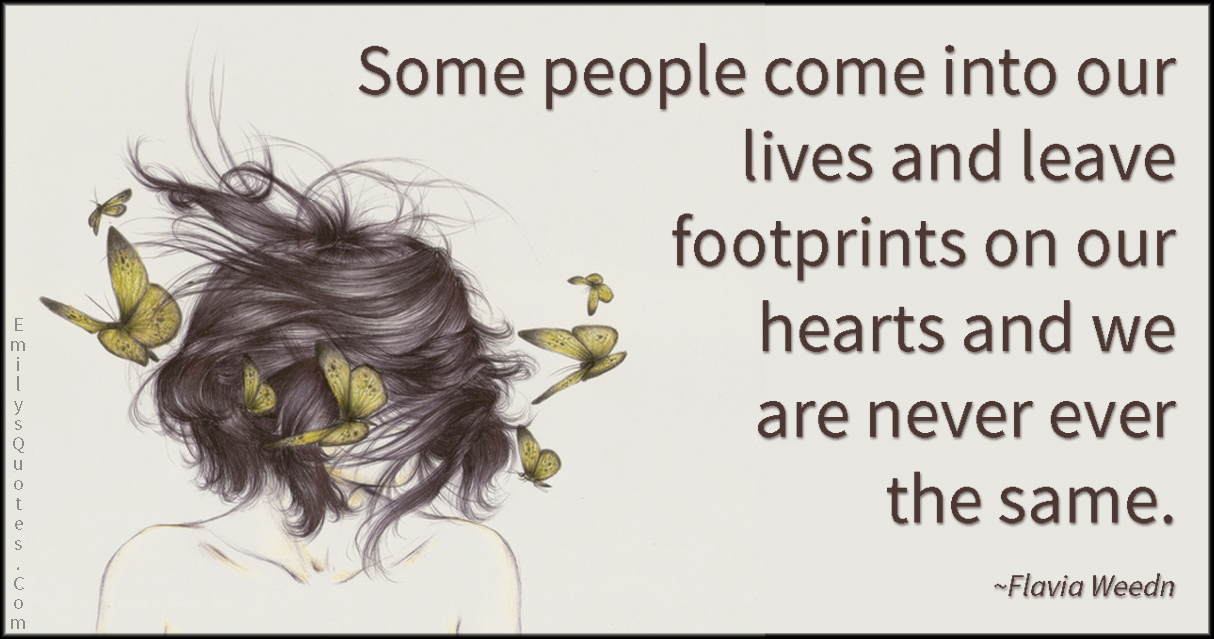 Some people come into our lives and leave footprints on our hearts and we are never ever the same