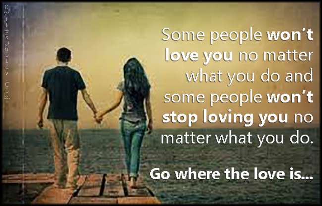 Some people won’t love you no matter what you do and some people won’t stop loving you no matter what you do. Go where the love is…