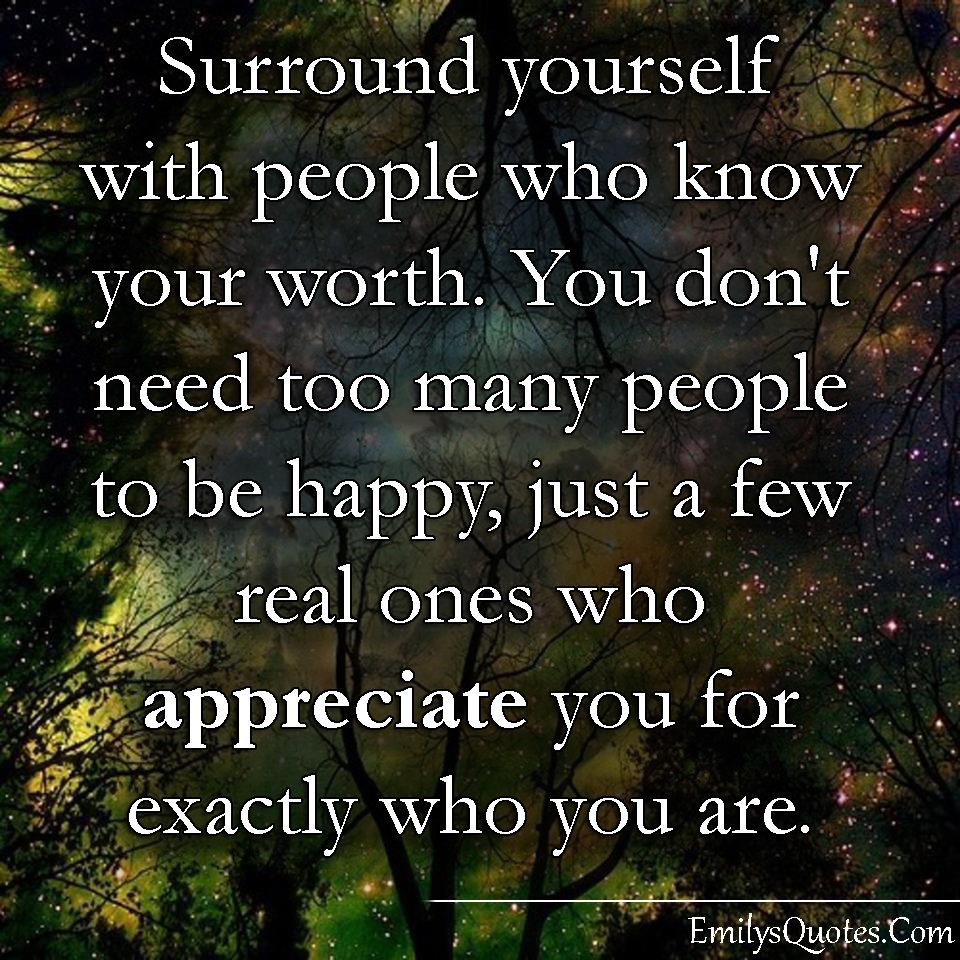 Surround yourself with people who know your worth. You don’t need too many people to be happy, just a few real ones who appreciate you for exactly who you are