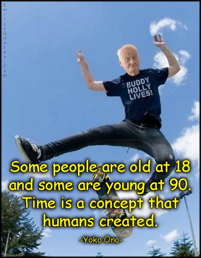 Some people are old at 18 and some are young at 90. Time is a concept that humans created