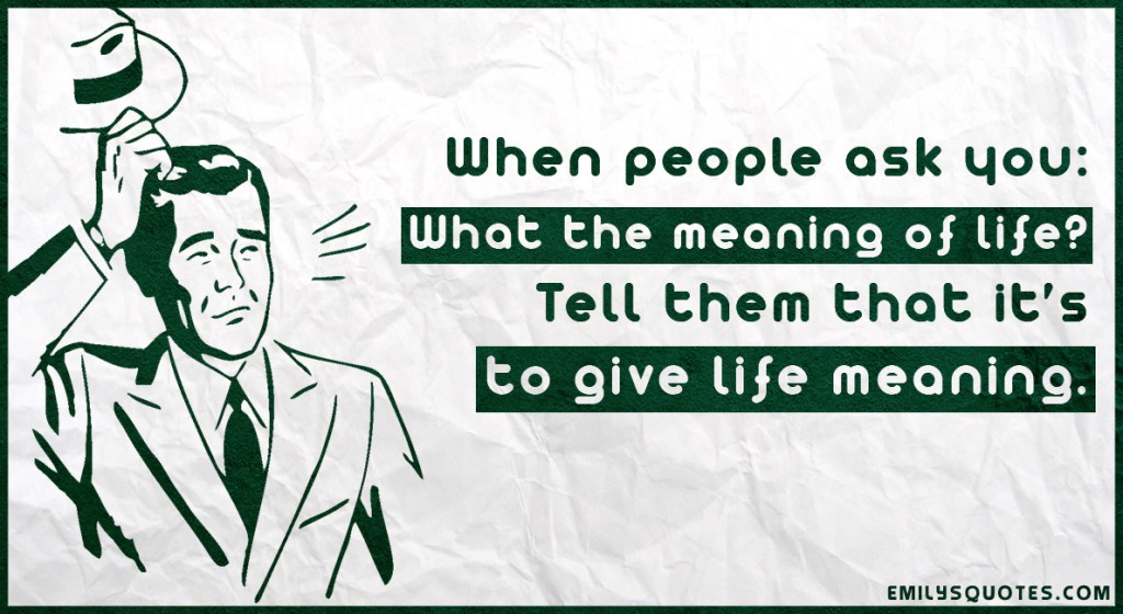 When people ask you: What the meaning of life? Tell them that it’s to give life meaning