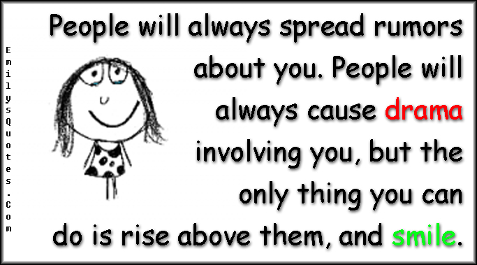 People will always spread rumors about you. People will always cause drama involving you, but the only thing you can do is rise above them, and smile