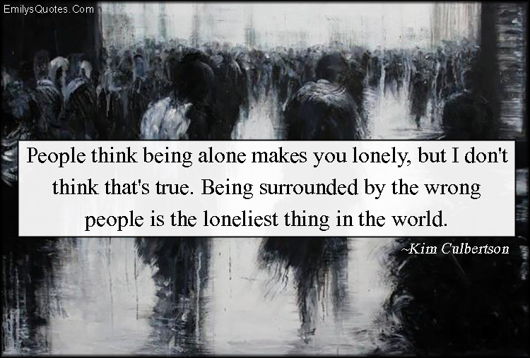 People think being alone makes you lonely, but I don’t think that’s true. Being surrounded by the wrong people is the loneliest thing in the world